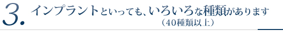 3.インプラントといっても、いろいろな種類があります(40種類以上)