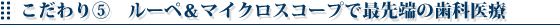 こだわり⑤　ルーペ＆マイクロスコープで最先端の歯科医療
